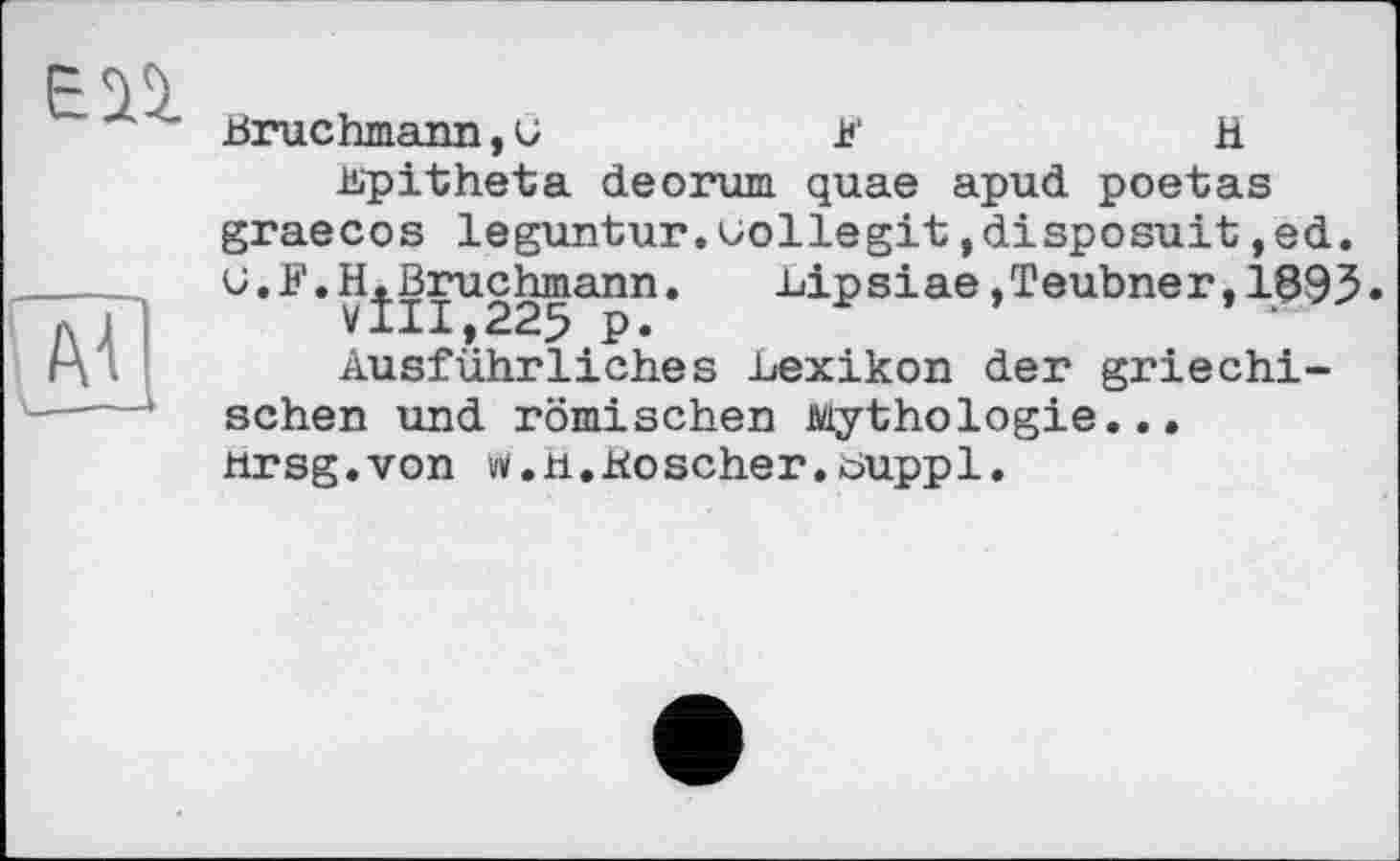 ﻿Bruchmann, и	U'	H
üipitheta deorum quae apud poetas graecos leguntur.uollegit,disposait,ed. G. F.H.Bruchmann.	вір siae.Teubner,1893•
VIII,225 p.	‘
Ausführliches Lexikon der griechischen und römischen Mythologie... ttrsg.von viz.n.Koscher.üuppl.